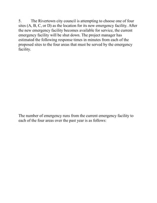 5. The Rivertown city council is attempting to choose one of four
sites (A, B, C, or D) as the location for its new emergency facility. After
the new emergency facility becomes available for service, the current
emergency facility will be shut down. The project manager has
estimated the following response times in minutes from each of the
proposed sites to the four areas that must be served by the emergency
facility.
The number of emergency runs from the current emergency facility to
each of the four areas over the past year is as follows:
 