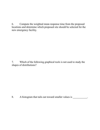 6. Compute the weighted mean response time from the proposed
locations and determine which proposed site should be selected for the
new emergency facility.
7. Which of the following graphical tools is not used to study the
shapes of distributions?
8. A histogram that tails out toward smaller values is ___________.
 