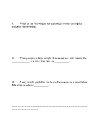 9. Which of the following is not a graphical tool for descriptive
analytics (dashboards)?
10. When grouping a large sample of measurements into classes, the
______________ is a better tool than the ___________.
11. A very simple graph that can be used to summarize a quantitative
data set is called a(n) ___________.
.....................................................................................................................
.........................................
 