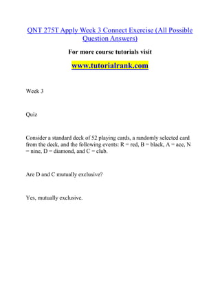QNT 275T Apply Week 3 Connect Exercise (All Possible
Question Answers)
For more course tutorials visit
www.tutorialrank.com
Week 3
Quiz
Consider a standard deck of 52 playing cards, a randomly selected card
from the deck, and the following events: R = red, B = black, A = ace, N
= nine, D = diamond, and C = club.
Are D and C mutually exclusive?
Yes, mutually exclusive.
 