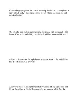 If the mileage per gallon for a car is normally distributed, 32 mpg has a z
score of 1.2, and 24 mpg has a z score of −.4, what is the mean mpg of
the distribution?
The life of a light bulb is exponentially distributed with a mean of 1,000
hours. What is the probability that the bulb will last less than 800 hours?
A letter is drawn from the alphabet of 26 letters. What is the probability
that the letter drawn is a vowel?
A survey is made in a neighborhood of 80 voters. 65 are Democrats and
15 are Republicans. Of the Democrats, 35 are women, while 5 of the
 