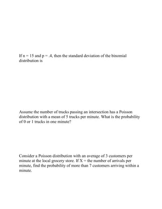 If n = 15 and p = .4, then the standard deviation of the binomial
distribution is
Assume the number of trucks passing an intersection has a Poisson
distribution with a mean of 5 trucks per minute. What is the probability
of 0 or 1 trucks in one minute?
Consider a Poisson distribution with an average of 3 customers per
minute at the local grocery store. If X = the number of arrivals per
minute, find the probability of more than 7 customers arriving within a
minute.
 