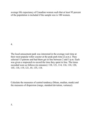 average life expectancy of Canadian women such that at least 95 percent
of the population is included if the sample size is 100 women.
4.
The local amusement park was interested in the average wait time at
their most popular roller coaster at the peak park time (2 p.m.). They
selected 13 patrons and had them get in line between 2 and 3 p.m. Each
was given a stopwatch to record the time they spent in line. The times
recorded were as follows (in minutes): 118, 121, 114, 116, 110, 120,
145, 118, 119, 121, 45, 135, 118.
Calculate the measures of central tendency (Mean, median, mode) and
the measures of dispersion (range, standard deviation, variance).
5.
 