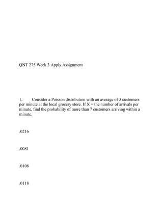 QNT 275 Week 3 Apply Assignment
1. Consider a Poisson distribution with an average of 3 customers
per minute at the local grocery store. If X = the number of arrivals per
minute, find the probability of more than 7 customers arriving within a
minute.
.0216
.0081
.0108
.0118
 
