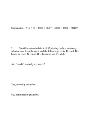 Explanation: (P (X ≥ 8) = .0081 + .0027 + .0008 + .0002 = .0118?
2. Consider a standard deck of 52 playing cards, a randomly
selected card from the deck, and the following events: R = red, B =
black, A = ace, N = nine, D = diamond, and C = club.
Are D and C mutually exclusive?
Yes, mutually exclusive.
No, not mutually exclusive.
 