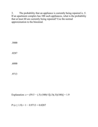 3. The probability that an appliance is currently being repaired is .5.
If an apartment complex has 100 such appliances, what is the probability
that at least 60 are currently being repaired? Use the normal
approximation to the binomial.
.5000
.0287
.6000
.9713
Explanation: z = (59.5 − (.5) (100)/√[(.5)(.5)(100)] = 1.9
P (z ≥ 1.9) = 1 − 0.9713 = 0.0287
 