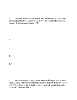 4. Consider a Poisson distribution with an average of 3 customers
per minute at the local grocery store. If X = the number of arrivals per
minute, find the expected value of X.
3
9
1.5
1.7
5. While conducting experiments, a marine biologist selects water
depths from a uniformly distributed collection that vary between 2.00 m
and 7.00 m. What is the probability that a randomly selected depth is
between 2.25 m and 5.00 m?
 