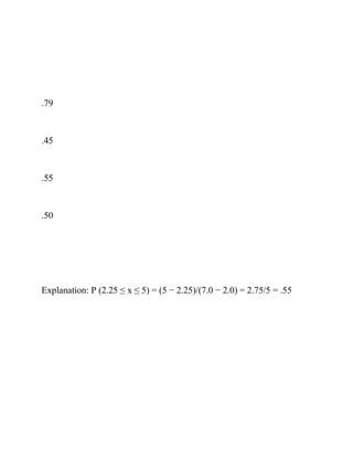 .79
.45
.55
.50
Explanation: P (2.25 ≤ x ≤ 5) = (5 − 2.25)/(7.0 − 2.0) = 2.75/5 = .55
 