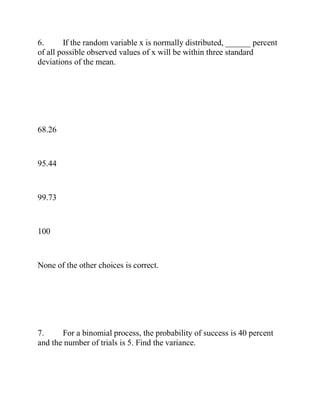 6. If the random variable x is normally distributed, ______ percent
of all possible observed values of x will be within three standard
deviations of the mean.
68.26
95.44
99.73
100
None of the other choices is correct.
7. For a binomial process, the probability of success is 40 percent
and the number of trials is 5. Find the variance.
 