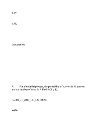 0.053
0.533
Explanation:
9. For a binomial process, the probability of success is 40 percent
and the number of trials is 5. Find P (X ≤ 1).
rev: 01_31_2019_QC_CS-156253
.0870
 