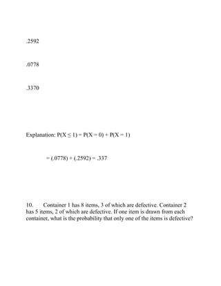 .2592
.0778
.3370
Explanation: P(X ≤ 1) = P(X = 0) + P(X = 1)
= (.0778) + (.2592) = .337
10. Container 1 has 8 items, 3 of which are defective. Container 2
has 5 items, 2 of which are defective. If one item is drawn from each
container, what is the probability that only one of the items is defective?
 