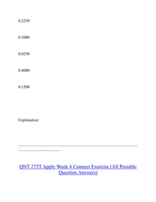 0.2250
0.3000
0.0250
0.4000
0.1500
Explanation:
.....................................................................................................................
.........................................
QNT 275T Apply Week 4 Connect Exercise (All Possible
Question Answers)
 