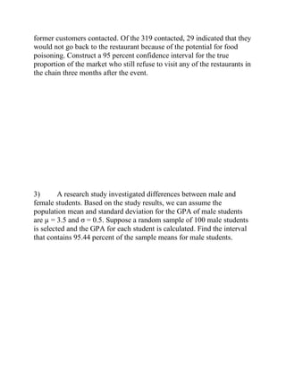 former customers contacted. Of the 319 contacted, 29 indicated that they
would not go back to the restaurant because of the potential for food
poisoning. Construct a 95 percent confidence interval for the true
proportion of the market who still refuse to visit any of the restaurants in
the chain three months after the event.
3) A research study investigated differences between male and
female students. Based on the study results, we can assume the
population mean and standard deviation for the GPA of male students
are µ = 3.5 and σ = 0.5. Suppose a random sample of 100 male students
is selected and the GPA for each student is calculated. Find the interval
that contains 95.44 percent of the sample means for male students.
 