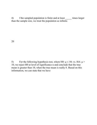 4) f the sampled population is finite and at least _____ times larger
than the sample size, we treat the population as infinite.
20
5) For the following hypothesis test, where H0: μ ≤ 10; vs. HA: μ >
10, we reject H0 at level of significance α and conclude that the true
mean is greater than 10, when the true mean is really 8. Based on this
information, we can state that we have
 
