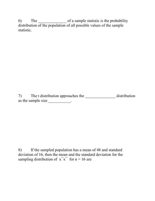 6) The ______________ of a sample statistic is the probability
distribution of the population of all possible values of the sample
statistic.
7) The t distribution approaches the _______________ distribution
as the sample size ___________.
8) If the sampled population has a mean of 48 and standard
deviation of 16, then the mean and the standard deviation for the
sampling distribution of x¯x¯ for n = 16 are
 