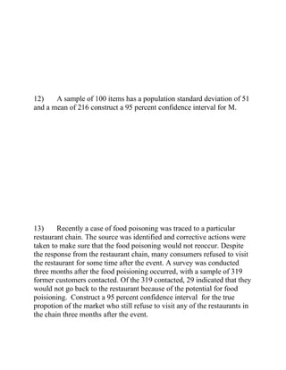 12) A sample of 100 items has a population standard deviation of 51
and a mean of 216 construct a 95 percent confidence interval for M.
13) Recently a case of food poisoning was traced to a particular
restaurant chain. The source was identified and corrective actions were
taken to make sure that the food poisoning would not reoccur. Despite
the response from the restaurant chain, many consumers refused to visit
the restaurant for some time after the event. A survey was conducted
three months after the food poisioning occurred, with a sample of 319
former customers contacted. Of the 319 contacted, 29 indicated that they
would not go back to the restaurant because of the potential for food
poisioning. Construct a 95 percent confidence interval for the true
propotion of the market who still refuse to visit any of the restaurants in
the chain three months after the event.
 