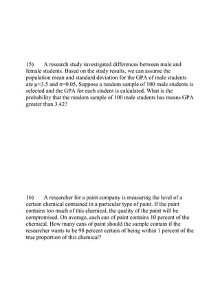 15) A research study investigated differences between male and
female students. Based on the study results, we can assume the
population mean and standard deviation for the GPA of male students
are µ=3.5 and σ=0.05, Suppose a random sample of 100 male students is
selected and the GPA for each student is calculated. What is the
probability that the random sample of 100 male students has means GPA
greater than 3.42?
16) A researcher for a paint company is measuring the level of a
certain chemical contained in a particular type of paint. If the paint
contains too much of this chemical, the quality of the paint will be
compromised. On average, each can of paint contains 10 percent of the
chemical. How many cans of paint should the sample contain if the
researcher wants to be 98 percent certain of being within 1 percent of the
true proportion of this chemical?
 