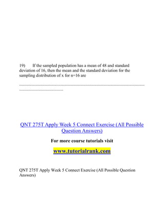 19) If the sampled population has a mean of 48 and standard
deviation of 16, then the mean and the standard deviation for the
sampling distribution of x for n=16 are
.....................................................................................................................
.........................................
QNT 275T Apply Week 5 Connect Exercise (All Possible
Question Answers)
For more course tutorials visit
www.tutorialrank.com
QNT 275T Apply Week 5 Connect Exercise (All Possible Question
Answers)
 