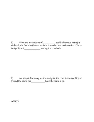 1) When the assumption of __________ residuals (error terms) is
violated, the Durbin-Watson statistic is used to test to determine if there
is significant _____________ among the residuals.
2) In a simple linear regression analysis, the correlation coefficient
(r) and the slope (b) ___________ have the same sign.
Always
 