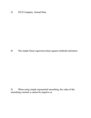 3) XYZ Company, Annual Data
4) The simple linear regression (least squares method) minimizes
5) When using simple exponential smoothing, the value of the
smoothing constant α cannot be negative or
 