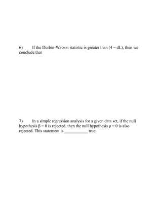 6) If the Durbin-Watson statistic is greater than (4 − dL), then we
conclude that
7) In a simple regression analysis for a given data set, if the null
hypothesis β = 0 is rejected, then the null hypothesis ρ = 0 is also
rejected. This statement is ___________ true.
 