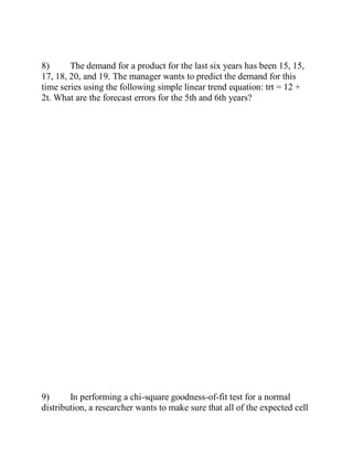 8) The demand for a product for the last six years has been 15, 15,
17, 18, 20, and 19. The manager wants to predict the demand for this
time series using the following simple linear trend equation: trt = 12 +
2t. What are the forecast errors for the 5th and 6th years?
9) In performing a chi-square goodness-of-fit test for a normal
distribution, a researcher wants to make sure that all of the expected cell
 