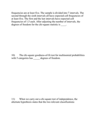 frequencies are at least five. The sample is divided into 7 intervals. The
second through the sixth intervals all have expected cell frequencies of
at least five. The first and the last intervals have expected cell
frequencies of 1.5 each. After adjusting the number of intervals, the
degrees of freedom for the chi-square statistic is ____.
10) The chi-square goodness-of-fit test for multinomial probabilities
with 5 categories has _____ degrees of freedom.
11) When we carry out a chi-square test of independence, the
alternate hypothesis states that the two relevant classifications
 