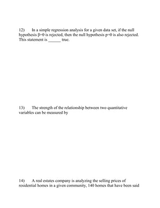 12) In a simple regression analysis for a given data set, if the null
hypothesis β=0 is rejected, then the null hypothesis p=0 is also rejected.
This statement is ______ true.
13) The strength of the relationship between two quantitative
variables can be measured by
14) A real estates company is analyzing the selling prices of
residential homes in a given community, 140 homes that have been said
 