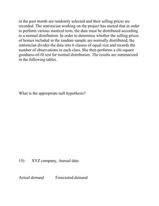in the past month are randomly selected and their selling prices are
recorded. The statistician working on the project has started that in order
to perform various stastical tests, the data must be distributed according
to a normal distribution. In order to determine whether the selling prices
of homes included in the random sample are normally distributed, the
statistician divides the data into 6 classes of equal size and records the
number of observations in each class. She then performs a chi-square
goodness-of-fit test for normal distribution. The results are summarized
in the following tables.
What is the appropriate null hypothesis?
15) XYZ company, Annual data
Actual demand Forecasted demand
 