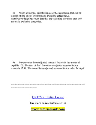 18) When a binomial distribution describes count data that can be
classified into one of two mutually exclusive categories, a ____
distribution describes count data that are classified into more than two
mutually exclusive categories.
19) Suppose that the unadjusted seasonal factor for the month of
April is 100. The sum of the 12 months unadjusted seasonal factor
values is 12.18. The normalized(adjusted) seasonal factor value for April
.....................................................................................................................
.........................................
QNT 275T Entire Course
For more course tutorials visit
www.tutorialrank.com
 