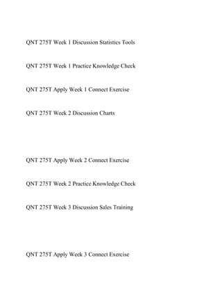 QNT 275T Week 1 Discussion Statistics Tools
QNT 275T Week 1 Practice Knowledge Check
QNT 275T Apply Week 1 Connect Exercise
QNT 275T Week 2 Discussion Charts
QNT 275T Apply Week 2 Connect Exercise
QNT 275T Week 2 Practice Knowledge Check
QNT 275T Week 3 Discussion Sales Training
QNT 275T Apply Week 3 Connect Exercise
 
