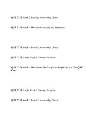 QNT 275T Week 3 Practice Knowledge Check
QNT 275T Week 4 Discussion Income and Insurance
QNT 275T Week 4 Practice Knowledge Check
QNT 275T Apply Week 4 Connect Exercise
QNT 275T Week 5 Discussion The Tasty Sub Shop Case and The QHIC
Case
QNT 275T Apply Week 5 Connect Exercise
QNT 275T Week 5 Practice Knowledge Check
 