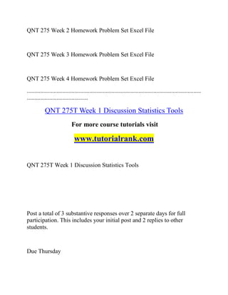 QNT 275 Week 2 Homework Problem Set Excel File
QNT 275 Week 3 Homework Problem Set Excel File
QNT 275 Week 4 Homework Problem Set Excel File
.....................................................................................................................
.........................................
QNT 275T Week 1 Discussion Statistics Tools
For more course tutorials visit
www.tutorialrank.com
QNT 275T Week 1 Discussion Statistics Tools
Post a total of 3 substantive responses over 2 separate days for full
participation. This includes your initial post and 2 replies to other
students.
Due Thursday
 