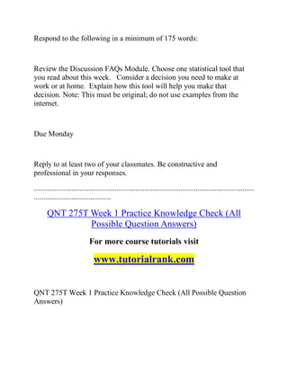 Respond to the following in a minimum of 175 words:
Review the Discussion FAQs Module. Choose one statistical tool that
you read about this week. Consider a decision you need to make at
work or at home. Explain how this tool will help you make that
decision. Note: This must be original; do not use examples from the
internet.
Due Monday
Reply to at least two of your classmates. Be constructive and
professional in your responses.
.....................................................................................................................
.........................................
QNT 275T Week 1 Practice Knowledge Check (All
Possible Question Answers)
For more course tutorials visit
www.tutorialrank.com
QNT 275T Week 1 Practice Knowledge Check (All Possible Question
Answers)
 