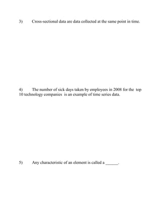3) Cross-sectional data are data collected at the same point in time.
4) The number of sick days taken by employees in 2008 for the top
10 technology companies is an example of time series data.
5) Any characteristic of an element is called a ______.
 