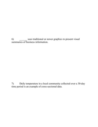 6) ______ uses traditional or newer graphics to present visual
summaries of business information.
7) Daily temperature in a local community collected over a 30-day
time period is an example of cross-sectional data.
 