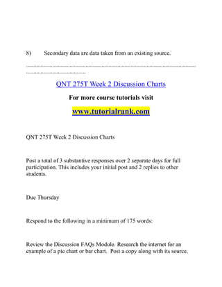 8) Secondary data are data taken from an existing source.
.....................................................................................................................
.........................................
QNT 275T Week 2 Discussion Charts
For more course tutorials visit
www.tutorialrank.com
QNT 275T Week 2 Discussion Charts
Post a total of 3 substantive responses over 2 separate days for full
participation. This includes your initial post and 2 replies to other
students.
Due Thursday
Respond to the following in a minimum of 175 words:
Review the Discussion FAQs Module. Research the internet for an
example of a pie chart or bar chart. Post a copy along with its source.
 