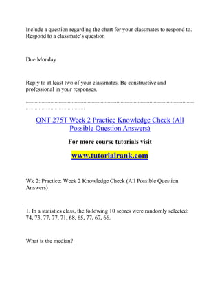 Include a question regarding the chart for your classmates to respond to.
Respond to a classmate’s question
Due Monday
Reply to at least two of your classmates. Be constructive and
professional in your responses.
.....................................................................................................................
.........................................
QNT 275T Week 2 Practice Knowledge Check (All
Possible Question Answers)
For more course tutorials visit
www.tutorialrank.com
Wk 2: Practice: Week 2 Knowledge Check (All Possible Question
Answers)
1. In a statistics class, the following 10 scores were randomly selected:
74, 73, 77, 77, 71, 68, 65, 77, 67, 66.
What is the median?
 