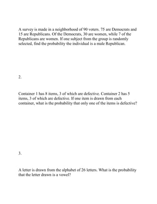 A survey is made in a neighborhood of 90 voters. 75 are Democrats and
15 are Republicans. Of the Democrats, 30 are women, while 7 of the
Republicans are women. If one subject from the group is randomly
selected, find the probability the individual is a male Republican.
2.
Container 1 has 8 items, 3 of which are defective. Container 2 has 5
items, 3 of which are defective. If one item is drawn from each
container, what is the probability that only one of the items is defective?
3.
A letter is drawn from the alphabet of 26 letters. What is the probability
that the letter drawn is a vowel?
 