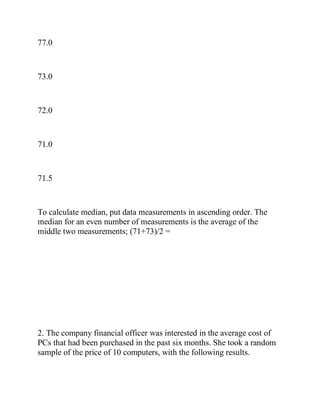 77.0
73.0
72.0
71.0
71.5
To calculate median, put data measurements in ascending order. The
median for an even number of measurements is the average of the
middle two measurements; (71+73)/2 =
2. The company financial officer was interested in the average cost of
PCs that had been purchased in the past six months. She took a random
sample of the price of 10 computers, with the following results.
 