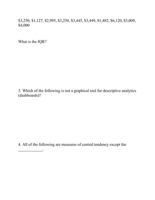 $3,250, $1,127, $2,995, $3,250, $3,445, $3,449, $1,482, $6,120, $3,009,
$4,000
What is the IQR?
3. Which of the following is not a graphical tool for descriptive analytics
(dashboards)?
4. All of the following are measures of central tendency except the
____________.
 