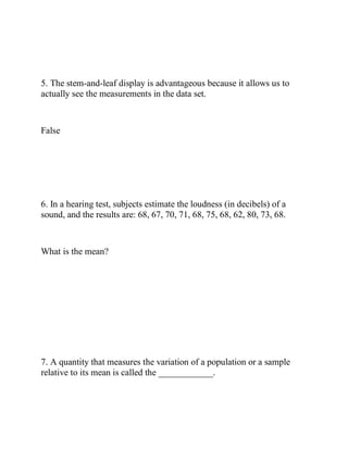 5. The stem-and-leaf display is advantageous because it allows us to
actually see the measurements in the data set.
False
6. In a hearing test, subjects estimate the loudness (in decibels) of a
sound, and the results are: 68, 67, 70, 71, 68, 75, 68, 62, 80, 73, 68.
What is the mean?
7. A quantity that measures the variation of a population or a sample
relative to its mean is called the ____________.
 