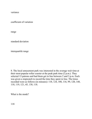variance
coefficient of variation
range
standard deviation
interquartile range
8. The local amusement park was interested in the average wait time at
their most popular roller coaster at the peak park time (2 p.m.). They
selected 13 patrons and had them get in line between 2 and 3 p.m. Each
was given a stopwatch to record the time they spent in line. The times
recorded were as follows (in minutes): 118, 124, 108, 116, 99, 120, 148,
118, 119, 121, 45, 130, 118.
What is the mode?
118
 
