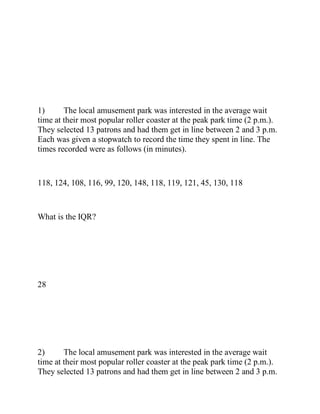 1) The local amusement park was interested in the average wait
time at their most popular roller coaster at the peak park time (2 p.m.).
They selected 13 patrons and had them get in line between 2 and 3 p.m.
Each was given a stopwatch to record the time they spent in line. The
times recorded were as follows (in minutes).
118, 124, 108, 116, 99, 120, 148, 118, 119, 121, 45, 130, 118
What is the IQR?
28
2) The local amusement park was interested in the average wait
time at their most popular roller coaster at the peak park time (2 p.m.).
They selected 13 patrons and had them get in line between 2 and 3 p.m.
 