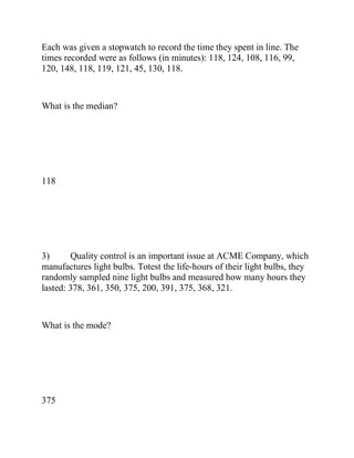 Each was given a stopwatch to record the time they spent in line. The
times recorded were as follows (in minutes): 118, 124, 108, 116, 99,
120, 148, 118, 119, 121, 45, 130, 118.
What is the median?
118
3) Quality control is an important issue at ACME Company, which
manufactures light bulbs. Totest the life-hours of their light bulbs, they
randomly sampled nine light bulbs and measured how many hours they
lasted: 378, 361, 350, 375, 200, 391, 375, 368, 321.
What is the mode?
375
 