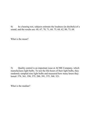 4) In a hearing test, subjects estimate the loudness (in decibels) of a
sound, and the results are: 68, 67, 70, 71, 68, 75, 68, 62, 80, 73, 68.
What is the mean?
5) Quality control is an important issue at ACME Company, which
manufactures light bulbs. To test the life-hours of their light bulbs, they
randomly sampled nine light bulbs and measured how many hours they
lasted: 378, 361, 350, 375, 200, 391, 375, 368, 321.
What is the median?
 