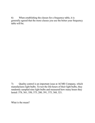 6) When establishing the classes for a frequency table, it is
generally agreed that the more classes you use the better your frequency
table will be.
7) Quality control is an important issue at ACME Company, which
manufactures light bulbs. To test the life-hours of their light bulbs, they
randomly sampled nine light bulbs and measured how many hours they
lasted: 378, 361, 350, 375, 200, 391, 375, 368, 321.
What is the mean?
 