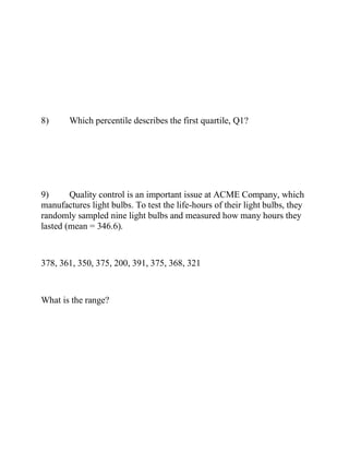 8) Which percentile describes the first quartile, Q1?
9) Quality control is an important issue at ACME Company, which
manufactures light bulbs. To test the life-hours of their light bulbs, they
randomly sampled nine light bulbs and measured how many hours they
lasted (mean = 346.6).
378, 361, 350, 375, 200, 391, 375, 368, 321
What is the range?
 