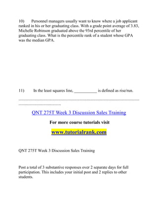 10) Personnel managers usually want to know where a job applicant
ranked in his or her graduating class. With a grade point average of 3.83,
Michelle Robinson graduated above the 93rd percentile of her
graduating class. What is the percentile rank of a student whose GPA
was the median GPA.
11) In the least squares line, ___________ is defined as rise/run.
.....................................................................................................................
.........................................
QNT 275T Week 3 Discussion Sales Training
For more course tutorials visit
www.tutorialrank.com
QNT 275T Week 3 Discussion Sales Training
Post a total of 3 substantive responses over 2 separate days for full
participation. This includes your initial post and 2 replies to other
students.
 