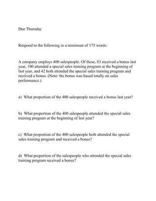 Due Thursday
Respond to the following in a minimum of 175 words:
A company employs 400 salespeople. Of these, 83 received a bonus last
year, 100 attended a special sales training program at the beginning of
last year, and 42 both attended the special sales training program and
received a bonus. (Note: the bonus was based totally on sales
performance.)
a) What proportion of the 400 salespeople received a bonus last year?
b) What proportion of the 400 salespeople attended the special sales
training program at the beginning of last year?
c) What proportion of the 400 salespeople both attended the special
sales training program and received a bonus?
d) What proportion of the salespeople who attended the special sales
training program received a bonus?
 